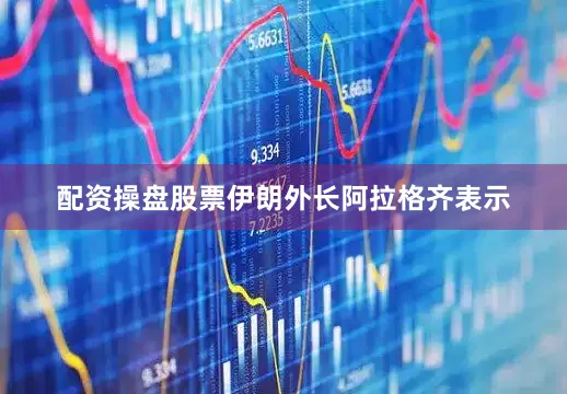 配资操盘股票伊朗外长阿拉格齐表示
