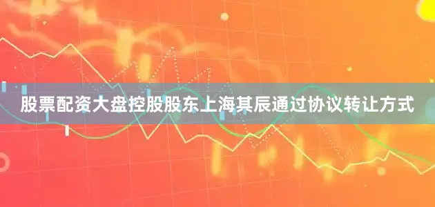 股票配资大盘控股股东上海其辰通过协议转让方式