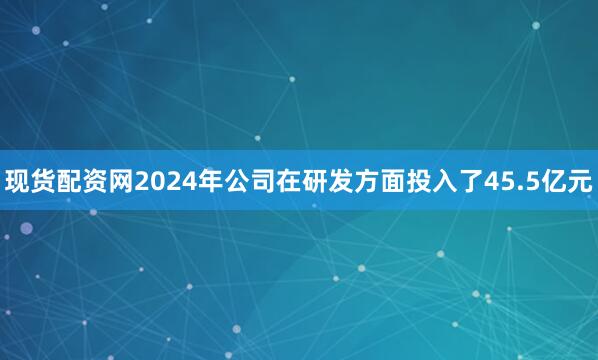 现货配资网2024年公司在研发方面投入了45.5亿元