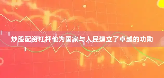炒股配资杠杆他为国家与人民建立了卓越的功勋