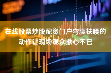 在线股票炒股配资门户弯腰扶腰的动作让现场观众揪心不已