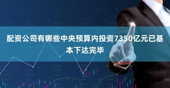 配资公司有哪些中央预算内投资7350亿元已基本下达完毕