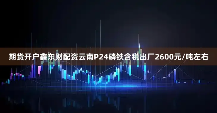 期货开户鑫东财配资云南P24磷铁含税出厂2600元/吨左右