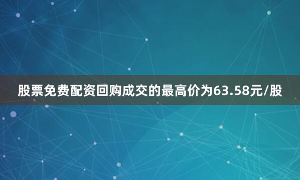 股票免费配资回购成交的最高价为63.58元/股