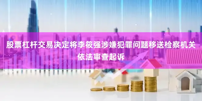 股票杠杆交易决定将李筱强涉嫌犯罪问题移送检察机关依法审查起诉