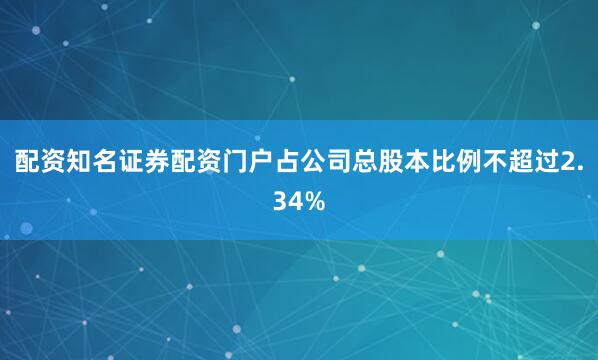 配资知名证券配资门户占公司总股本比例不超过2.34%