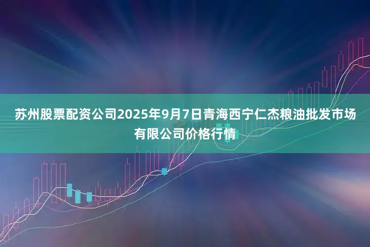 苏州股票配资公司2025年9月7日青海西宁仁杰粮油批发市场有限公司价格行情