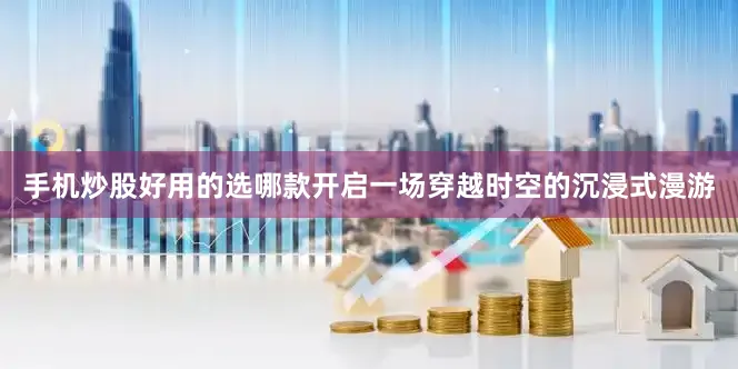 手机炒股好用的选哪款开启一场穿越时空的沉浸式漫游