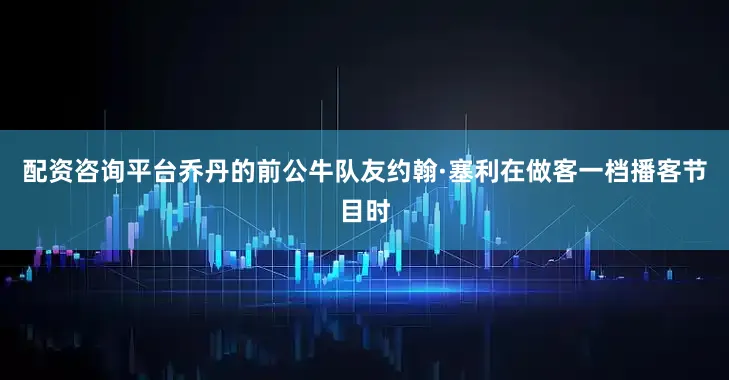 配资咨询平台乔丹的前公牛队友约翰·塞利在做客一档播客节目时