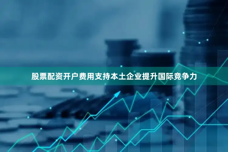 股票配资开户费用支持本土企业提升国际竞争力